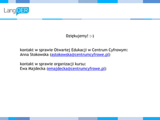 Dziękujemy! :-)
kontakt w sprawie Otwartej Edukacji w Centrum Cyfrowym: 
Anna Stokowska (astokowska@centrumcyfrowe.pl)
kontakt w sprawie organizacji kursu: 
Ewa Majdecka (emajdecka@centrumcyfrowe.pl)
 