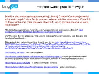 Podsumowanie prac domowych
Znajdź w sieci otwarty (dostępny na jednej z licencji Creative Commons) materiał,
który może przydać się w Twojej pracy np. zdjęcie, książka, serwis www. Podaj link
do tego zasobu oraz opisz własnymi słowami to, na co pozwala licencja na której
jest dostępny.
Film instruktażowy Emanuela Kulczyckiego pt. "Jak zainstalować i skonfigurować Zotero?": http://
ekulczycki.pl/warsztat_badacza/jak-zainstalowac-i-skonfigurowac-zotero/
Gra "Trzesienie danych”: gra edukacyjna na temat bezpieczeństwa i prywatności w sieci dostępna jako
otwarty zasób edukacyjny.
Zdjecie chruścika z rodzaju Limnephilus. Autor Donald Hobern. https://www.flickr.com/photos/dhobern/
14068838261/in/photolist-nrdtsV-nrdEJ3-dgEeYZ-p7AEK7-csGjEW-csGjsf-coU5ww-coU5oq-cfPTHy-cfPTtu-
cfPTdj-hBHdkW-cfPSWU-cfPSFE-cfPSr5-cfdcZb-dgEf9x-dgEgo5-sGmXB9-
sse2tR-5aQRw5-58mWMd-8AJfXc-kyDvGx-ku7bRG-cVvLuf-buAda4-nLtJLB-dQAuxX
http://creativity.uwb.edu.pl - strona czasopisma.
http://centrumcyfrowe.pl/przewodnik-internetowy-poznaj-korzystaj-tworz/ - wykorzystanie elementów do
prezentacji przygotowywanych dla studentów, nauczycieli, seniorów w ramach prowadzonych zajęć.
http://scholaris.pl/zasob/106948 - ze Scholarisem trzeba ostrożnie ;-)
https://edukacjamedialna.edu.pl/lekcje/narzedzia-do-przetwarzania/ - gotowe scenariusze.
 