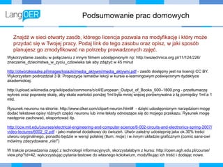 Podsumowanie prac domowych
Znajdź w sieci otwarty zasób, którego licencja pozwala na modyfikację i który może
przydać się w Twojej pracy. Podaj link do tego zasobu oraz opisz, w jaki sposób
planujesz go zmodyfikować na potrzeby prowadzonych zajęć.
Wykorzystanie zasobu w połączeniu z innym filmem udostępnionym np: http://wszechnica.org.pl/11/124/226/
znaczenie_dziecinstwa_w_zyciu_czlowieka tak aby zdążyć w 45 minut
http://otworzksiazke.pl/images/ksiazki/media_aktywni/media_aktywni.pdf - zasób dostępny jest na licencji CC BY.
Wykorzystam podrozdział 3 B: Propozycje tematów lekcji w kursie e-learningowym poświęconym dydaktyce
akademickiej.
http://upload.wikimedia.org/wikipedia/commons/c/c4/European_Output_of_Books_500–1800.png - przetłumaczę
wykres oraz poprawię skalę, aby skala wartości poniżej 1ml była mniej więcej porównywalna z tą pomiędzy 1ml a 1
mld.
Rysunek neuronu na stronie: http://www.clker.com/clipart-neuron.html# - dzięki udostępnionym narzędziom mogę
dodać tekstowe opisy różnych części neuronu lub inne teksty odnoszące się do mojego przekazu. Rysunek mogę
następnie zachować, eksportować itp.
http://ocw.mit.edu/courses/electrical-engineering-and-computer-science/6-002-circuits-and-electronics-spring-2007/
video-lectures/6002_l2.pdf - jako materiał dodatkowy do ćwiczeń. Utwór zależny udostępnię jako ok 30% treści
utworu oryginalnego, ponadto będzie w wersji polskiej (tłum. moje) i w innym układzie graficznym (comic sans-owi
mówimy zdecydowane „nie!”)
W trakcie prowadzenia zajęć z technologii informacyjnych, skorzystałabym z kursu: http://open.agh.edu.pl/course/
view.php?id=42, wykorzystując pytania testowe do własnego kolokwium, modyfikując ich treść i dodając nowe.
 