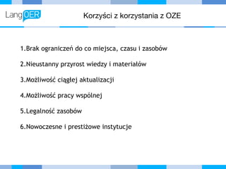 Korzyści z korzystania z OZE
1.Brak ograniczeń do co miejsca, czasu i zasobów
2.Nieustanny przyrost wiedzy i materiałów
3.Możliwość ciągłej aktualizacji
4.Możliwość pracy wspólnej
5.Legalność zasobów
6.Nowoczesne i prestiżowe instytucje
 