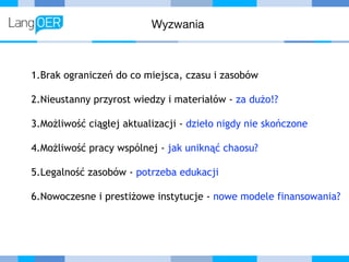 Wyzwania
1.Brak ograniczeń do co miejsca, czasu i zasobów
2.Nieustanny przyrost wiedzy i materiałów - za dużo!?
3.Możliwość ciągłej aktualizacji - dzieło nigdy nie skończone
4.Możliwość pracy wspólnej - jak uniknąć chaosu?
5.Legalność zasobów - potrzeba edukacji
6.Nowoczesne i prestiżowe instytucje - nowe modele finansowania?
 