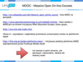 MOOC - Massive Open On-line Courses
http://en.wikipedia.org/wiki/Massive_open_online_course - lista MOOC na
początek
http://www.openeducationeuropa.eu/pl/indepth/articles - baza wiedzy o
MOOCach na stronie inicjatywy OPen Education Europe; różne języki.
http://ocw.mit.edu/index.htm
iTunes U - największe i najbardziej prestiżowe uniwersytety świata na platformie
Apple
http://fmn.org.pl/polska-platforma-mooc/ - inicjatywa polskiej platformy MOOC
zaproponowana przez Fundację Młodej Nauki
nie zawsze w pełni otwarte, ale
darmowe i różnorodne, idealne do
własnej nauki
 