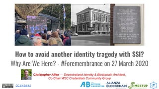 How to avoid another identity tragedy with SSI?
Why Are We Here? - #Foremembrance on 27 March 2020
Christopher Allen — Decentralized Identity & Blockchain Architect,
Co-Chair W3C Credentials Community Group
CC BY-SA 4.0
 