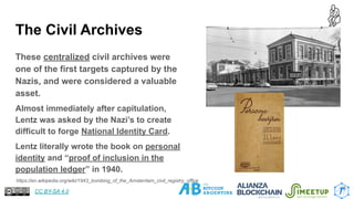 The Civil Archives
These centralized civil archives were
one of the first targets captured by the
Nazis, and were considered a valuable
asset.
Almost immediately after capitulation,
Lentz was asked by the Nazi’s to create
difficult to forge National Identity Card.
Lentz literally wrote the book on personal
identity and “proof of inclusion in the
population ledger” in 1940.
15
https://en.wikipedia.org/wiki/1943_bombing_of_the_Amsterdam_civil_registry_office
CC BY-SA 4.0
 