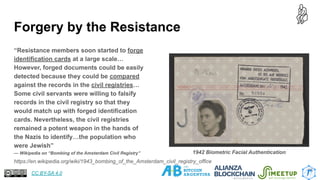 Forgery by the Resistance
“Resistance members soon started to forge
identification cards at a large scale…
However, forged documents could be easily
detected because they could be compared
against the records in the civil registries…
Some civil servants were willing to falsify
records in the civil registry so that they
would match up with forged identification
cards. Nevertheless, the civil registries
remained a potent weapon in the hands of
the Nazis to identify…the population who
were Jewish”
— Wikipedia on “Bombing of the Amsterdam Civil Registry”
16
https://en.wikipedia.org/wiki/1943_bombing_of_the_Amsterdam_civil_registry_office
1942 Biometric Facial Authentication
CC BY-SA 4.0
 