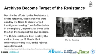 Archives Become Target of the Resistance
Despite the efforts by the Resistance to
create forgeries, these archives were
used by the Nazis to check forged
identity cards using “proof of inclusion
in the registry”, in particular those with
the J on them against the civil records.
The Dutch resistance tried destroy the
civil archives on 28 March 1943.
Unfortunately only 15% of the records
were destroyed.
17
https://en.wikipedia.org/wiki/1943_bombing_of_the_Amsterdam_civil_registry_office
After the Bombing
CC BY-SA 4.0
 
