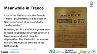 Meanwhile in France
https://en.wikipedia.org/wiki/The_Holocaust_in_France
Like in the Netherlands, the French
“Vichy” government also assisted in
Nazi deportation of Jews and other
“undesirables”.
However, in 1942, the Vichy government
refused to continue to arrest Jews on a
large scale and send them for
deportation. The Nazi’s did not control
the civil archives as they did in the
Netherlands.
18
CC BY-SA 4.0
 