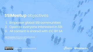 1. Empower global SSI communities
2. Open to everyone interested in SSI
3. All content is shared with CC BY SA
Alex Preukschat @SSIMeetup @AlexPreukschat
Coordinating Node SSIMeetup.org
SSIMeetup objectives
SSIMeetup.orgssimeetup.org · CC BY-SA 4.0 International
 