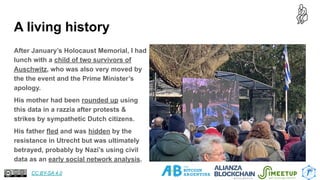 A living history
After January’s Holocaust Memorial, I had
lunch with a child of two survivors of
Auschwitz, who was also very moved by
the the event and the Prime Minister’s
apology.
His mother had been rounded up using
this data in a razzia after protests &
strikes by sympathetic Dutch citizens.
His father fled and was hidden by the
resistance in Utrecht but was ultimately
betrayed, probably by Nazi’s using civil
data as an early social network analysis.
20
CC BY-SA 4.0
 