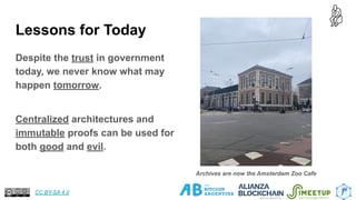 Lessons for Today
Despite the trust in government
today, we never know what may
happen tomorrow.
Centralized architectures and
immutable proofs can be used for
both good and evil.
22
Archives are now the Amsterdam Zoo Cafe
CC BY-SA 4.0
 