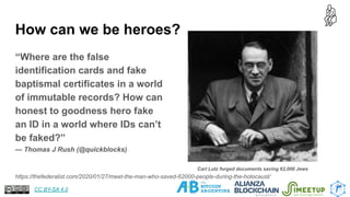 How can we be heroes?
“Where are the false
identification cards and fake
baptismal certificates in a world
of immutable records? How can
honest to goodness hero fake
an ID in a world where IDs can’t
be faked?”
— Thomas J Rush (@quickblocks)
24
https://thefederalist.com/2020/01/27/meet-the-man-who-saved-62000-people-during-the-holocaust/
Carl Lutz forged documents saving 62,000 Jews
CC BY-SA 4.0
 