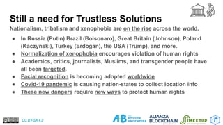 Still a need for Trustless Solutions
Nationalism, tribalism and xenophobia are on the rise across the world.
● In Russia (Putin) Brazil (Bolsonaro), Great Britain (Johnson), Poland
(Kaczynski), Turkey (Erdogan), the USA (Trump), and more.
● Normalization of xenophobia encourages violation of human rights
● Academics, critics, journalists, Muslims, and transgender people have
all been targeted.
● Facial recognition is becoming adopted worldwide
● Covid-19 pandemic is causing nation-states to collect location info
● These new dangers require new ways to protect human rights
25
CC BY-SA 4.0
 
