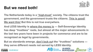 But we need both!
The Netherlands today is a “high-trust” society. The citizens trust the
government, and the government trusts the citizens. This is good!
We want this! But this is not true everywhere.
And LESS Identity is where the money is — Self-Sovereign Identity
has deep “trustless” roots, but almost all the major advancements in
the last two years have been in projects for commerce and are to be
recognized as legal by governments.
But as standards emerge, don’t lock out the “trustless” solutions —
they serve different needs not served by LESS Identity.
26
CC BY-SA 4.0
 