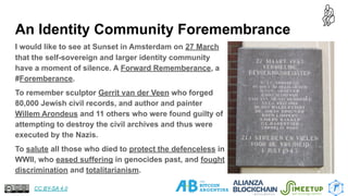 An Identity Community Foremembrance
I would like to see at Sunset in Amsterdam on 27 March
that the self-sovereign and larger identity community
have a moment of silence. A Forward Rememberance, a
#Foremberance.
To remember sculptor Gerrit van der Veen who forged
80,000 Jewish civil records, and author and painter
Willem Arondeus and 11 others who were found guilty of
attempting to destroy the civil archives and thus were
executed by the Nazis.
To salute all those who died to protect the defenceless in
WWII, who eased suffering in genocides past, and fought
discrimination and totalitarianism.
27
CC BY-SA 4.0
 