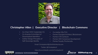 4
Christopher Allen | Executive Director | Blockchain Commons
▪ Co-Chair W3C Credentials CG
▪ Co-Inventor & Architect of
Decentralized Identiﬁers
▪ Author Design Principles of
Self-Sovereign Identity
▪ Co-Author SSL/TLS
▪ Former Principal Architect, Blockstream
▪ Former CTO Certicom
▪ Former CEO Consensus Development
▪ Former Faculty Pinchot.edu
Email: ChristopherA@LifeWithAlacrity.com
Twitter: @ChristopherA
https://www.linkedin.com/in/ChristopherA/
SSIMeetup.orgssimeetup.org · CC BY-SA 4.0 International
 