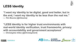LESS Identity
“I want my identity to be digital, good and better, but in
the end, I want my identity to be less than the real me.”
— Tim Bouma (@trbouma)
“LESS Identity is for higher trust environments with
real-world identity verification, trust frameworks, privacy
with accountability and government acceptance”
— Christopher Allen (@ChristopherA)
6
CC BY-SA 4.0
 