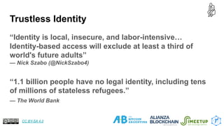 Trustless Identity
“Identity is local, insecure, and labor-intensive…
Identity-based access will exclude at least a third of
world's future adults”
— Nick Szabo (@NickSzabo4)
“1.1 billion people have no legal identity, including tens
of millions of stateless refugees.”
— The World Bank
7
CC BY-SA 4.0
 