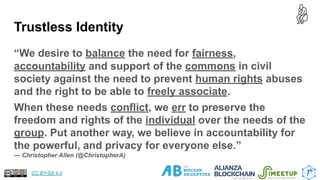 Trustless Identity
“We desire to balance the need for fairness,
accountability and support of the commons in civil
society against the need to prevent human rights abuses
and the right to be able to freely associate.
When these needs conflict, we err to preserve the
freedom and rights of the individual over the needs of the
group. Put another way, we believe in accountability for
the powerful, and privacy for everyone else.”
— Christopher Allen (@ChristopherA)
9
CC BY-SA 4.0
 