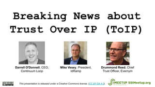 Breaking News about
Trust Over IP (ToIP)
This presentation is released under a Creative Commons license. (CC BY-SA 4.0). SSIMeetup.org
Drummond Reed, Chief
Trust Officer, Evernym
Mike Vesey, President,
IdRamp
Darrell O'Donnell, CEO,
Continuum Loop
 