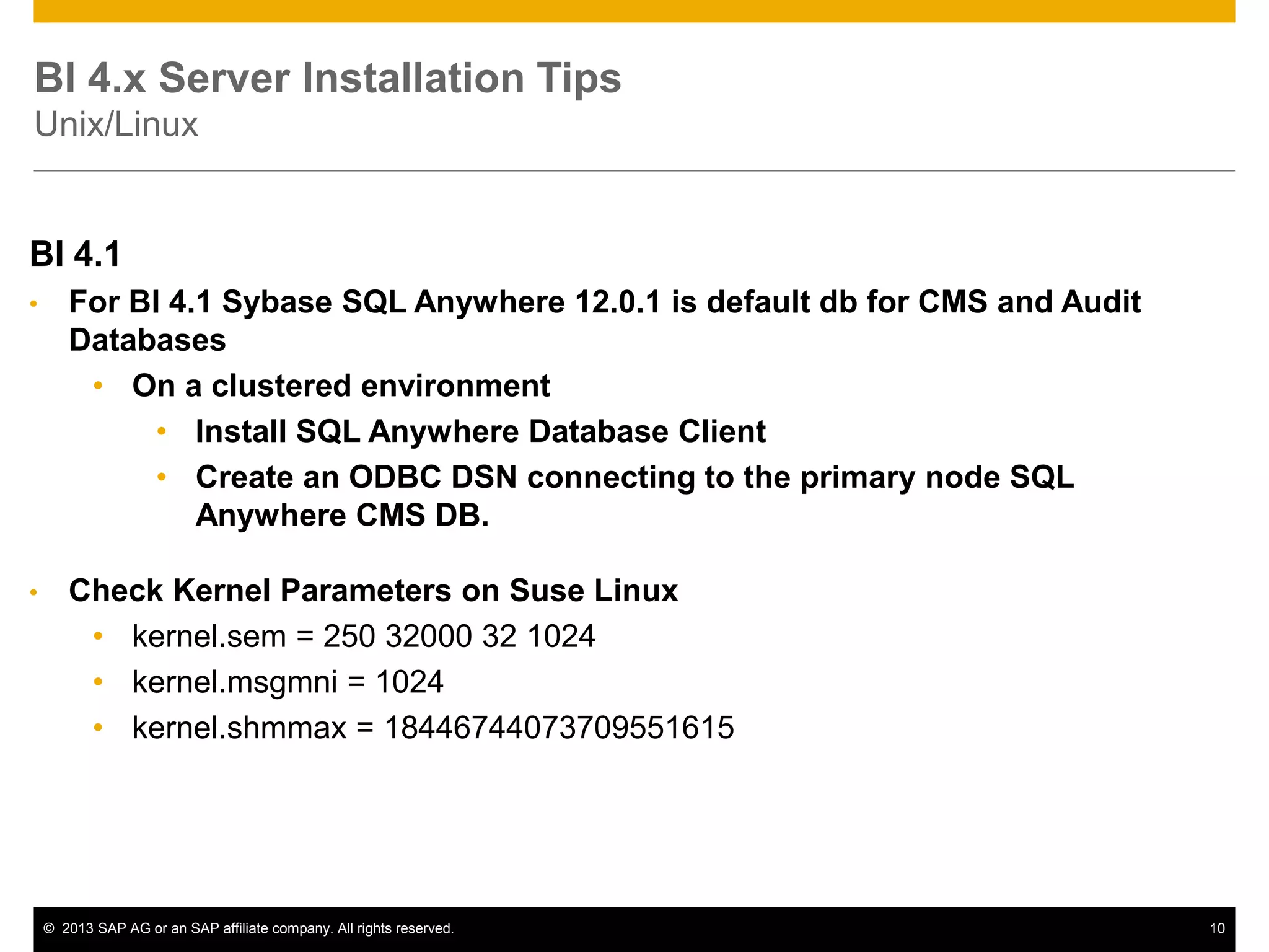 ©2013 SAP AG or an SAP affiliate company. All rights reserved. 
10 
BI 4.x Server Installation Tips Unix/Linux 
BI 4.1 
•For BI 4.1 Sybase SQL Anywhere 12.0.1 is default db for CMS and Audit Databases 
•On a clustered environment 
•Install SQL Anywhere Database Client 
•Create an ODBC DSN connecting to the primary node SQL Anywhere CMS DB. 
•Check Kernel Parameters on Suse Linux 
•kernel.sem = 250 32000 32 1024 
•kernel.msgmni = 1024 
•kernel.shmmax = 18446744073709551615 
 
