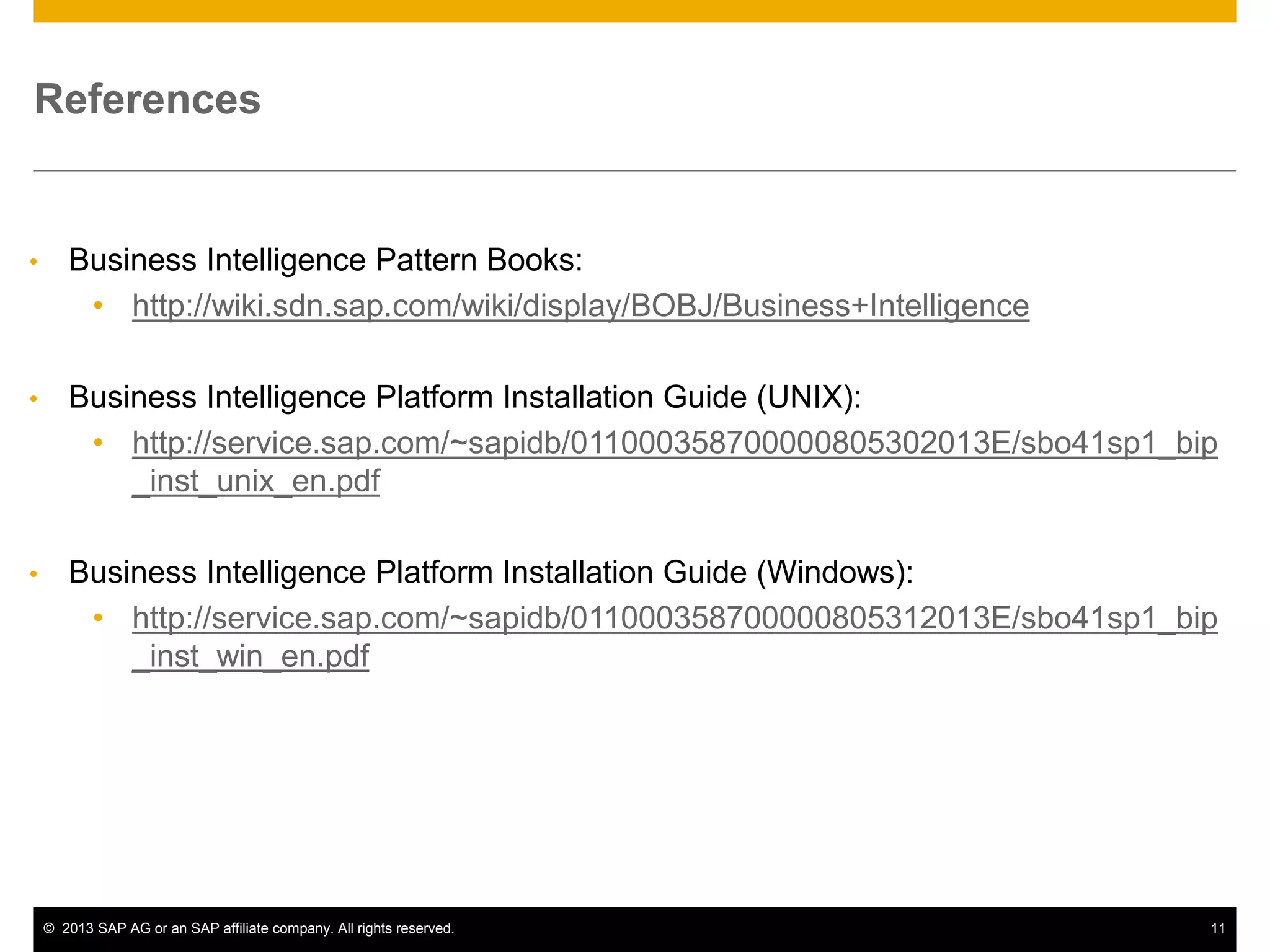 ©2013 SAP AG or an SAP affiliate company. All rights reserved. 
11 
References 
•Business Intelligence Pattern Books: 
•http://wiki.sdn.sap.com/wiki/display/BOBJ/Business+Intelligence 
•Business Intelligence Platform Installation Guide (UNIX): 
•http://service.sap.com/~sapidb/011000358700000805302013E/sbo41sp1_bip_inst_unix_en.pdf 
•Business Intelligence Platform Installation Guide (Windows): 
•http://service.sap.com/~sapidb/011000358700000805312013E/sbo41sp1_bip_inst_win_en.pdf  