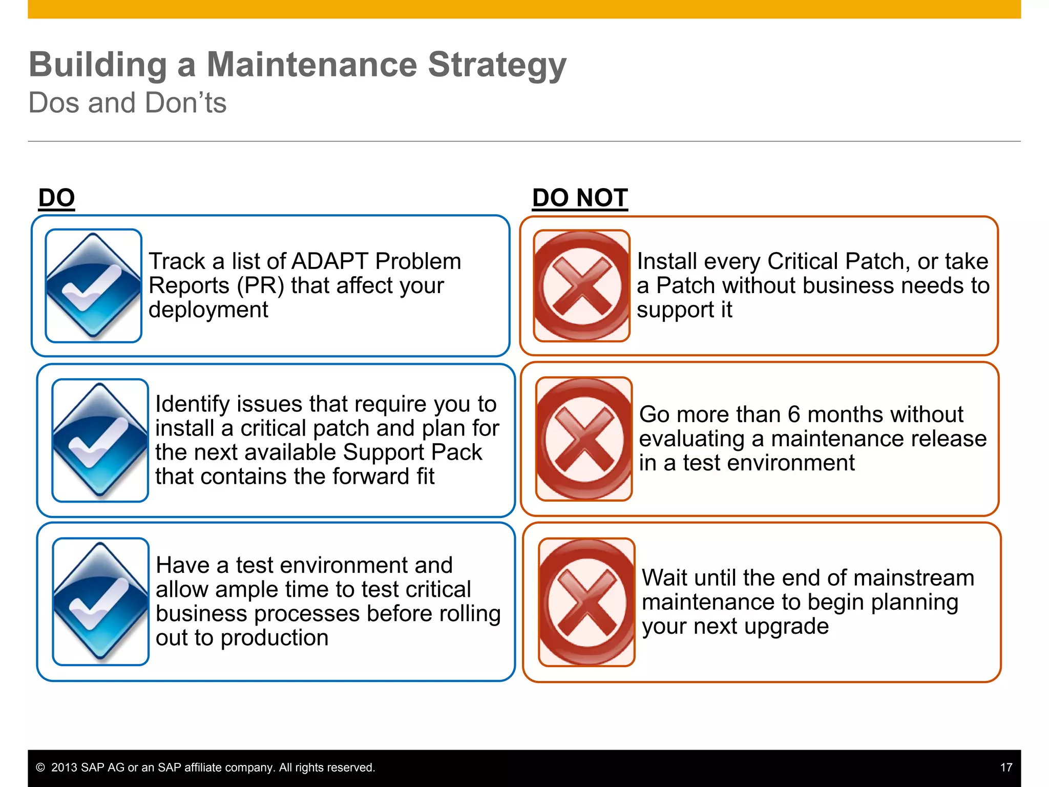 ©2013 SAP AG or an SAP affiliate company. All rights reserved. 
17 
Building a Maintenance Strategy Dos and Don’ts 
DO NOT 
Track a list of ADAPT Problem Reports (PR) that affect your deployment 
DO 
Install every Critical Patch, or take a Patch without business needs to support it 
Identify issues that require you to install a critical patch and plan for the next available Support Pack that contains the forward fit 
Go more than 6 months without evaluating a maintenance release in a test environment 
Have a test environment and allow ample time to test critical business processes before rolling out to production 
Wait until the end of mainstream maintenance to begin planning your next upgrade  
