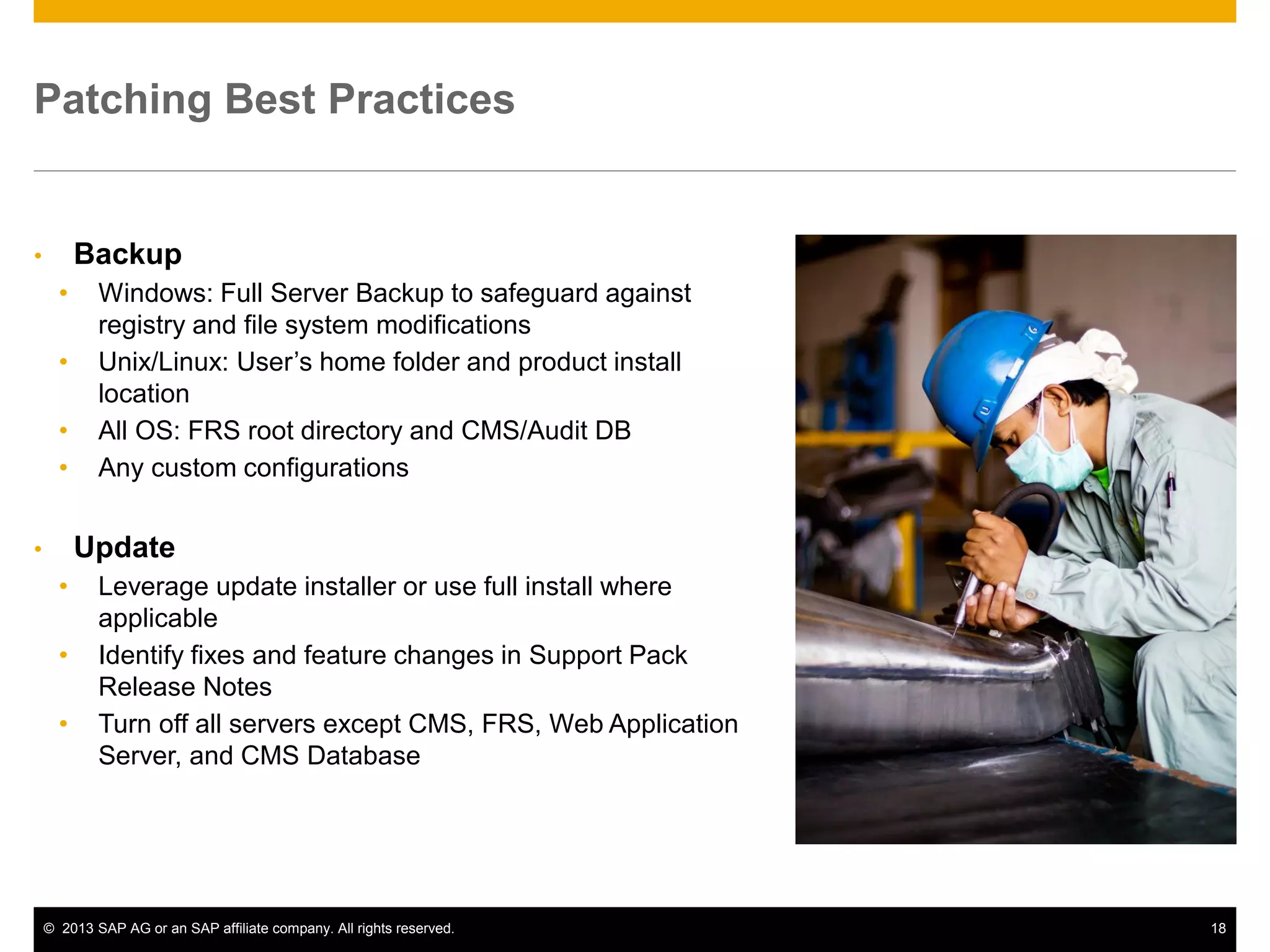 ©2013 SAP AG or an SAP affiliate company. All rights reserved. 
18 
Patching Best Practices 
•Backup 
•Windows: Full Server Backup to safeguard against registry and file system modifications 
•Unix/Linux: User’s home folder and product install location 
•All OS: FRS root directory and CMS/Audit DB 
•Any custom configurations 
•Update 
•Leverage update installer or use full install where applicable 
•Identify fixes and feature changes in Support Pack Release Notes 
•Turn off all servers except CMS, FRS, Web Application Server, and CMS Database  