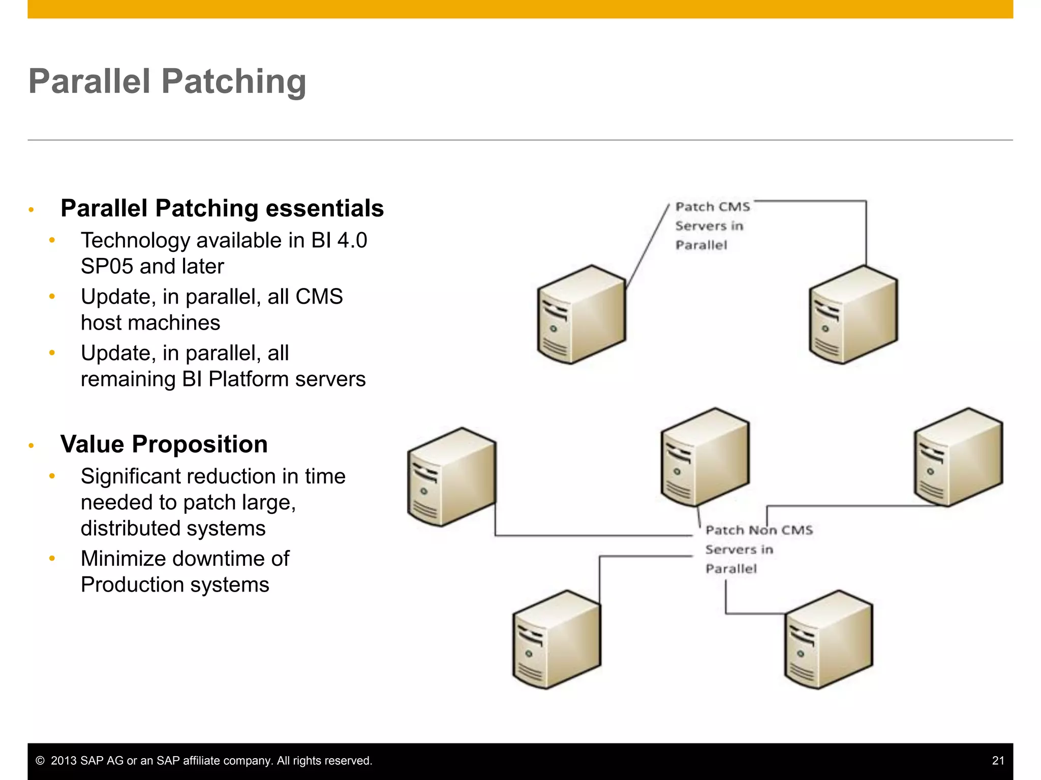 ©2013 SAP AG or an SAP affiliate company. All rights reserved. 
21 
Parallel Patching 
•Parallel Patching essentials 
•Technology available in BI 4.0 SP05 and later 
•Update, in parallel, all CMS host machines 
•Update, in parallel, all remaining BI Platform servers 
•Value Proposition 
•Significant reduction in time needed to patch large, distributed systems 
•Minimize downtime of Production systems  
