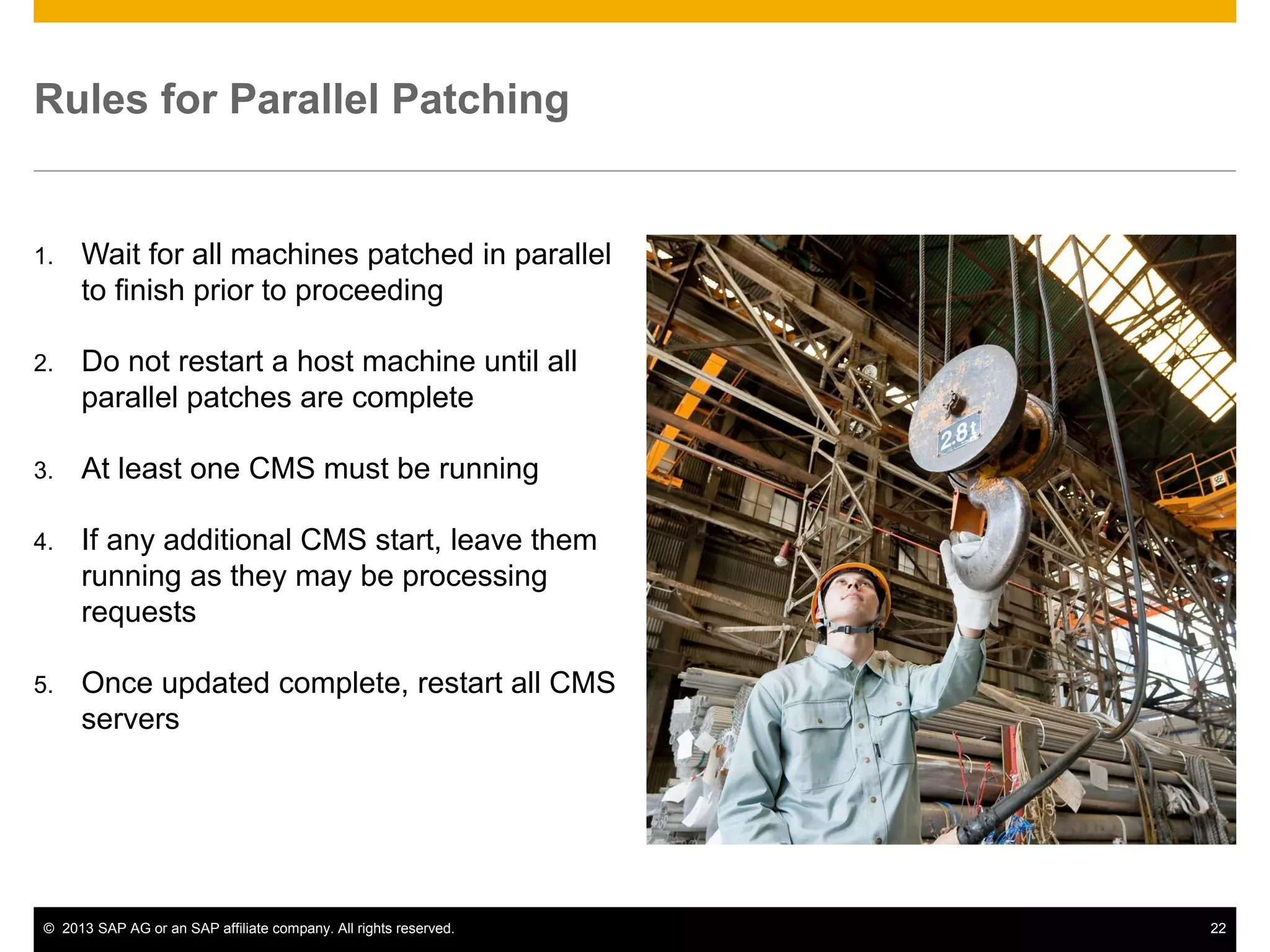 ©2013 SAP AG or an SAP affiliate company. All rights reserved. 
22 
Rules for Parallel Patching 
1.Wait for all machines patched in parallel to finish prior to proceeding 
2.Do not restart a host machine until all parallel patches are complete 
3.At least one CMS must be running 
4.If any additional CMS start, leave them running as they may be processing requests 
5.Once updated complete, restart all CMS servers  