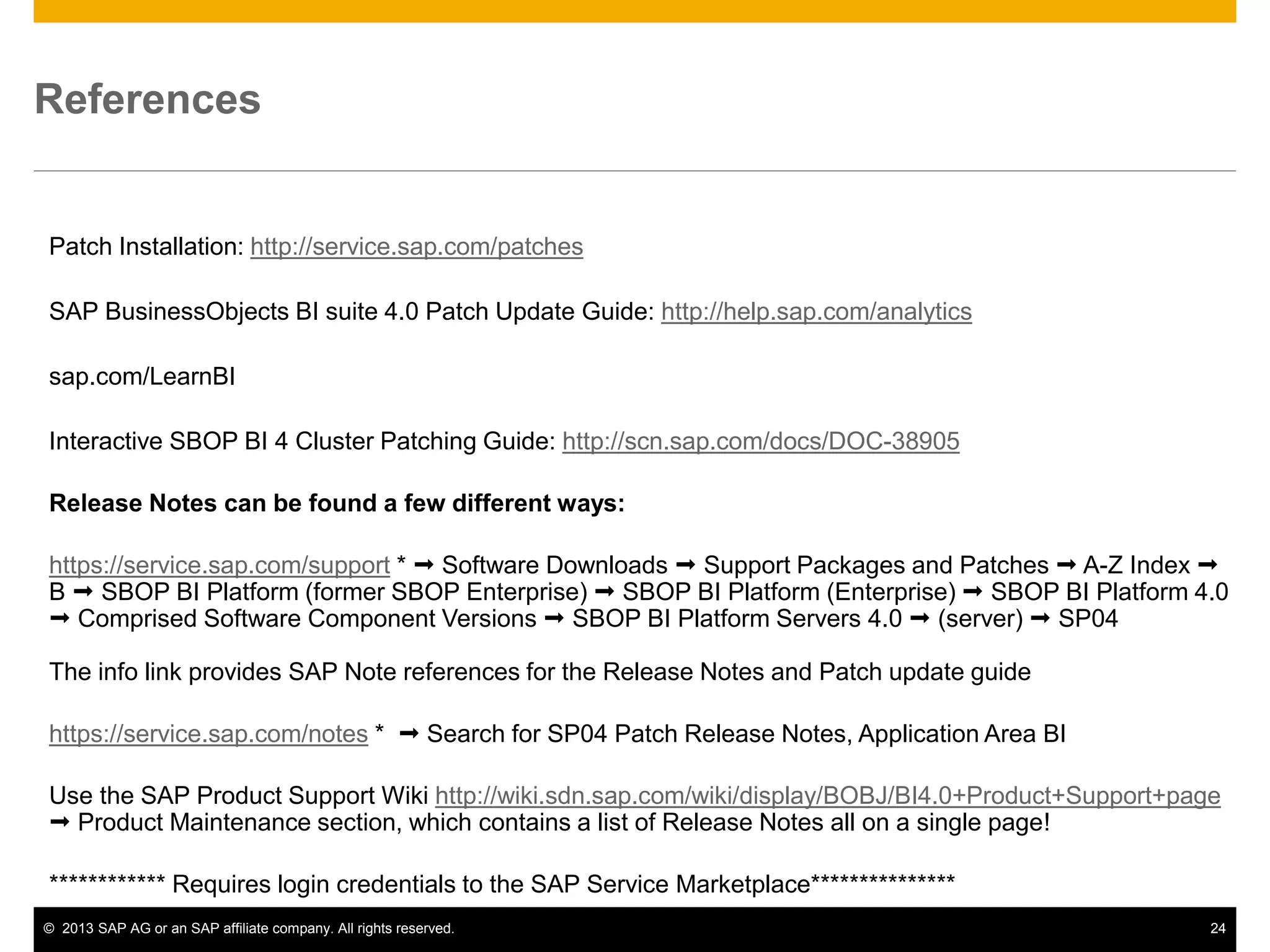 ©2013 SAP AG or an SAP affiliate company. All rights reserved. 
24 
References 
Patch Installation: http://service.sap.com/patches 
SAP BusinessObjects BI suite 4.0 Patch Update Guide: http://help.sap.com/analytics 
sap.com/LearnBI 
Interactive SBOP BI 4 Cluster Patching Guide: http://scn.sap.com/docs/DOC-38905 
Release Notes can be found a few different ways: 
https://service.sap.com/support *  Software Downloads  Support Packages and Patches  A-Z Index  B  SBOP BI Platform (former SBOP Enterprise)  SBOP BI Platform (Enterprise)  SBOP BI Platform 4.0  Comprised Software Component Versions  SBOP BI Platform Servers 4.0  (server)  SP04 The info link provides SAP Note references for the Release Notes and Patch update guide 
https://service.sap.com/notes *  Search for SP04 Patch Release Notes, Application Area BI 
Use the SAP Product Support Wiki http://wiki.sdn.sap.com/wiki/display/BOBJ/BI4.0+Product+Support+page  Product Maintenance section, which contains a list of Release Notes all on a single page! 
************ Requires login credentials to the SAP Service Marketplace*************** 
 
