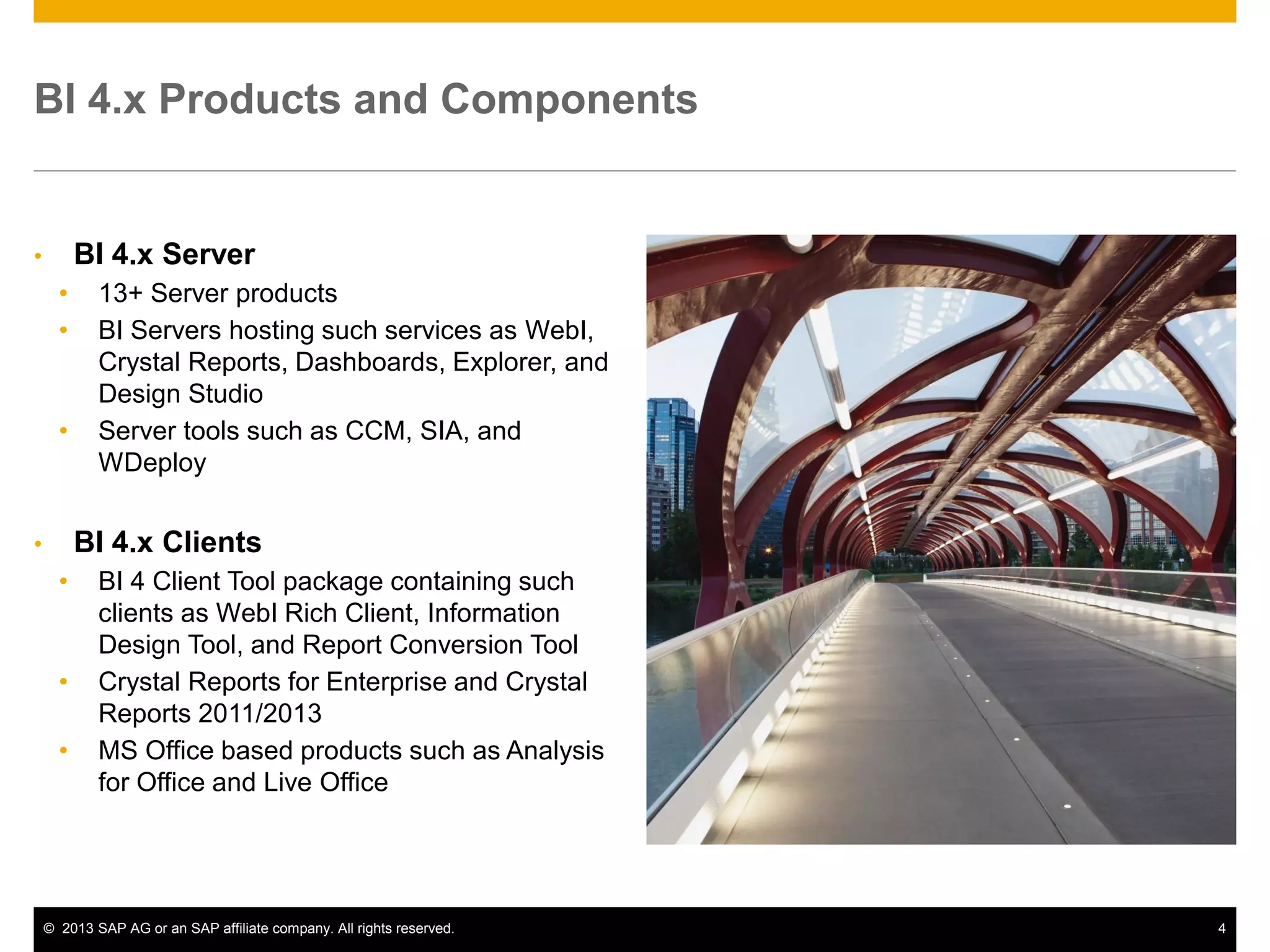 ©2013 SAP AG or an SAP affiliate company. All rights reserved. 
4 
BI 4.x Products and Components 
•BI 4.x Server 
•13+ Server products 
•BI Servers hosting such services as WebI, Crystal Reports, Dashboards, Explorer, and Design Studio 
•Server tools such as CCM, SIA, and WDeploy 
•BI 4.x Clients 
•BI 4 Client Tool package containing such clients as WebI Rich Client, Information Design Tool, and Report Conversion Tool 
•Crystal Reports for Enterprise and Crystal Reports 2011/2013 
•MS Office based products such as Analysis for Office and Live Office  