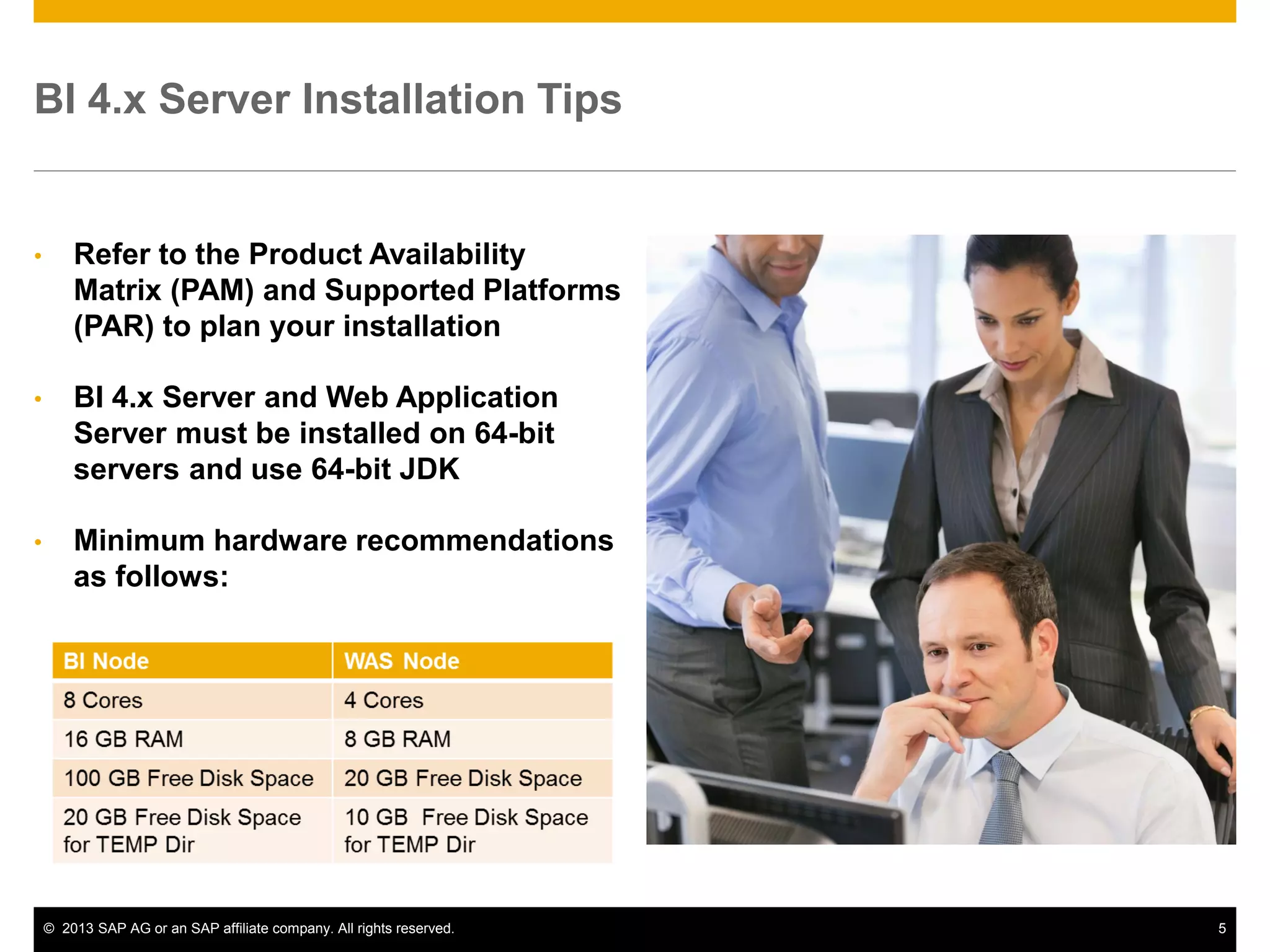 ©2013 SAP AG or an SAP affiliate company. All rights reserved. 
5 
BI 4.x Server Installation Tips 
•Refer to the Product Availability Matrix (PAM) and Supported Platforms (PAR) to plan your installation 
•BI 4.x Server and Web Application Server must be installed on 64-bit servers and use 64-bit JDK 
•Minimum hardware recommendations as follows:  