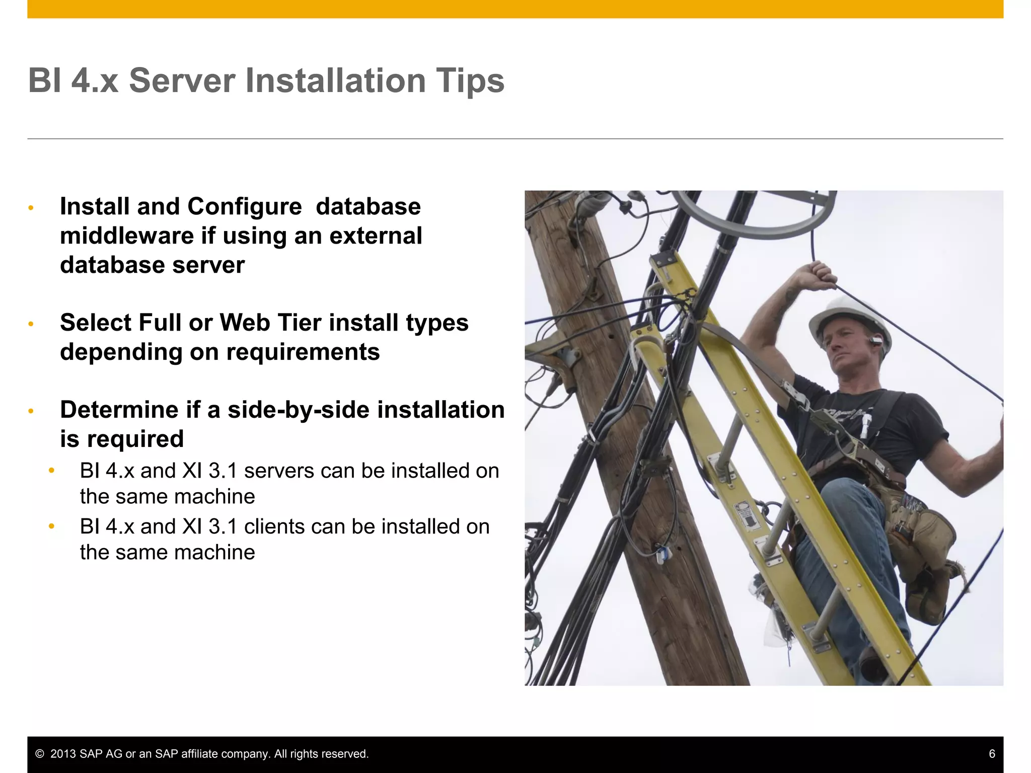 ©2013 SAP AG or an SAP affiliate company. All rights reserved. 
6 
BI 4.x Server Installation Tips 
•Install and Configure database middleware if using an external database server 
•Select Full or Web Tier install types depending on requirements 
•Determine if a side-by-side installation is required 
•BI 4.x and XI 3.1 servers can be installed on the same machine 
•BI 4.x and XI 3.1 clients can be installed on the same machine  