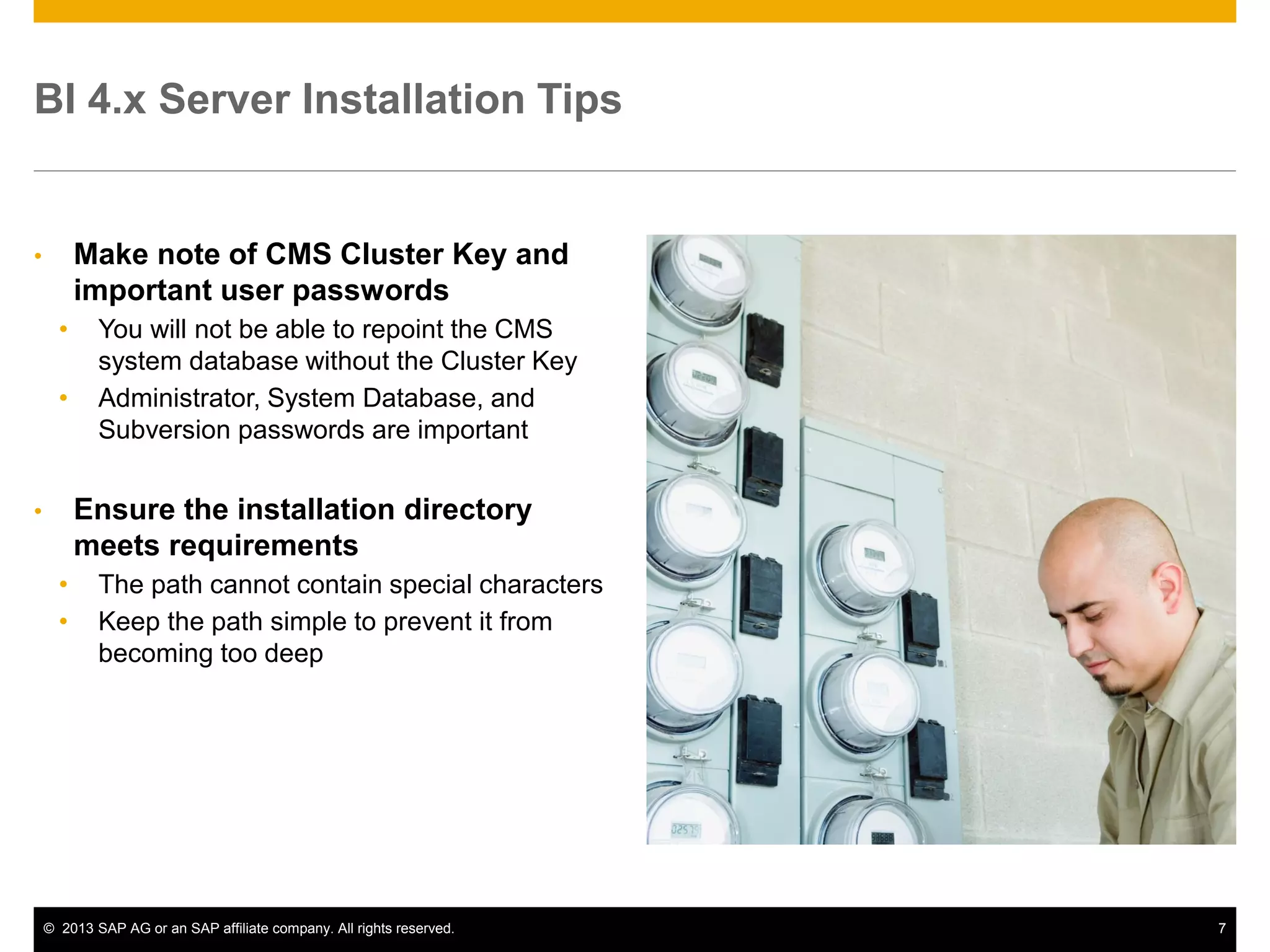 ©2013 SAP AG or an SAP affiliate company. All rights reserved. 
7 
BI 4.x Server Installation Tips 
•Make note of CMS Cluster Key and important user passwords 
•You will not be able to repoint the CMS system database without the Cluster Key 
•Administrator, System Database, and Subversion passwords are important 
•Ensure the installation directory meets requirements 
•The path cannot contain special characters 
•Keep the path simple to prevent it from becoming too deep  