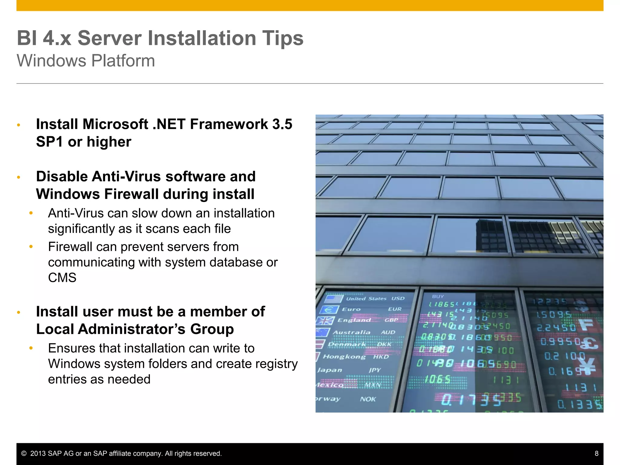 ©2013 SAP AG or an SAP affiliate company. All rights reserved. 
8 
BI 4.x Server Installation Tips Windows Platform 
•Install Microsoft .NET Framework 3.5 SP1 or higher 
•Disable Anti-Virus software and Windows Firewall during install 
•Anti-Virus can slow down an installation significantly as it scans each file 
•Firewall can prevent servers from communicating with system database or CMS 
•Install user must be a member of Local Administrator’s Group 
•Ensures that installation can write to Windows system folders and create registry entries as needed  