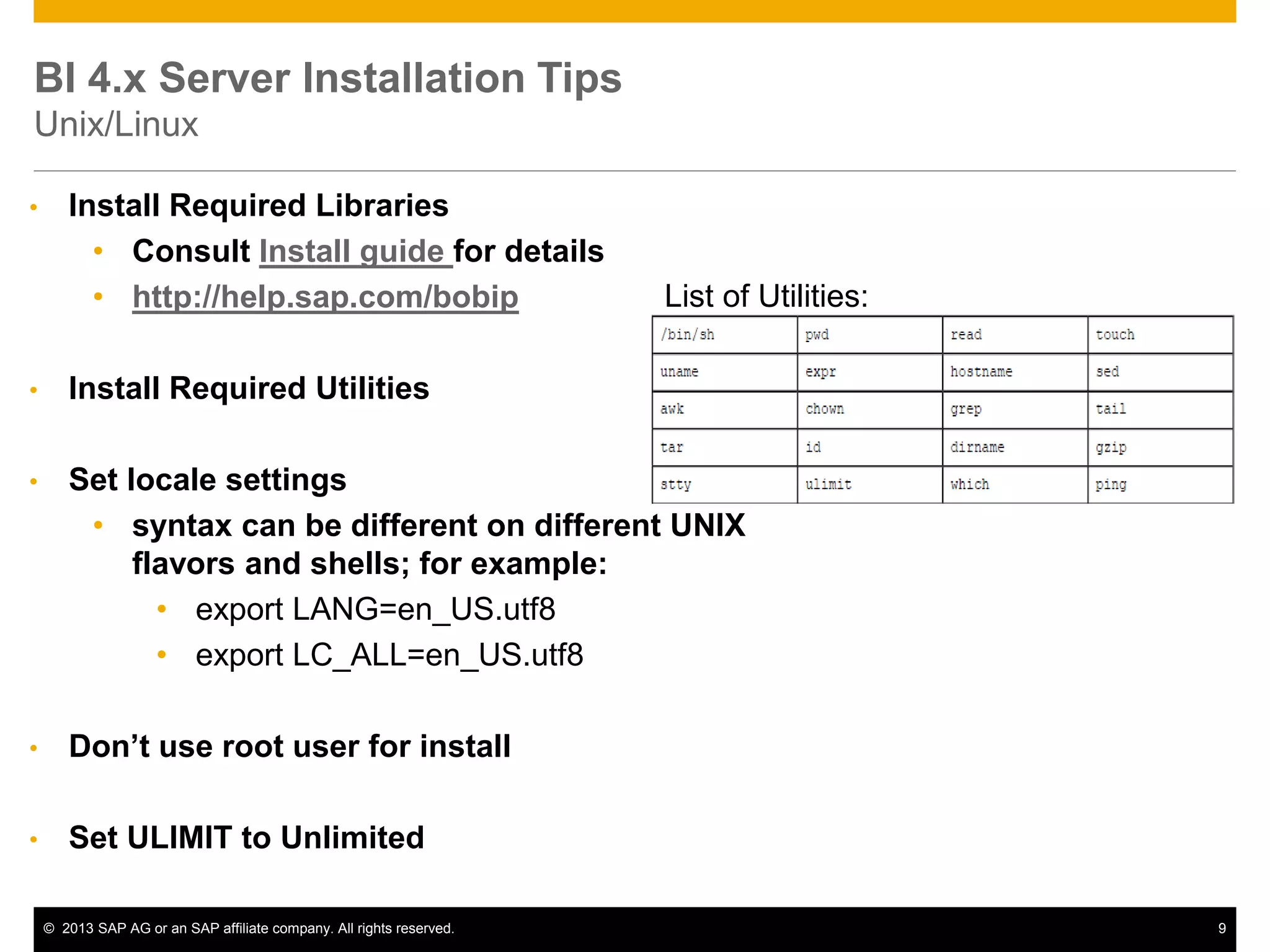 ©2013 SAP AG or an SAP affiliate company. All rights reserved. 
9 
BI 4.x Server Installation Tips Unix/Linux 
•Install Required Libraries 
•Consult Install guide for details 
•http://help.sap.com/bobip 
•Install Required Utilities 
•Set locale settings 
•syntax can be different on different UNIX flavors and shells; for example: 
•export LANG=en_US.utf8 
•export LC_ALL=en_US.utf8 
•Don’t use root user for install 
•Set ULIMIT to Unlimited 
List of Utilities:  