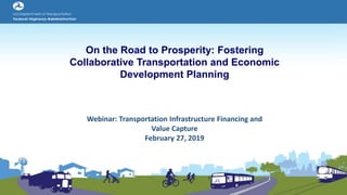 On the Road to Prosperity: Fostering
Collaborative Transportation and Economic
Development Planning
Webinar: Transportation Infrastructure Financing and
Value Capture
February 27, 2019
 
