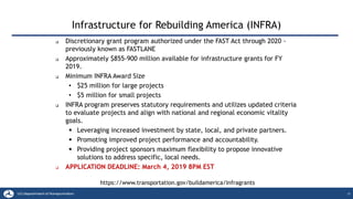 Infrastructure for Rebuilding America (INFRA)
15
❑ Discretionary grant program authorized under the FAST Act through 2020 -
previously known as FASTLANE
❑ Approximately $855-900 million available for infrastructure grants for FY
2019.
❑ Minimum INFRA Award Size
• $25 million for large projects
• $5 million for small projects
❑ INFRA program preserves statutory requirements and utilizes updated criteria
to evaluate projects and align with national and regional economic vitality
goals.
▪ Leveraging increased investment by state, local, and private partners.
▪ Promoting improved project performance and accountability.
▪ Providing project sponsors maximum flexibility to propose innovative
solutions to address specific, local needs.
❑ APPLICATION DEADLINE: March 4, 2019 8PM EST
https://www.transportation.gov/buildamerica/Infragrants
 