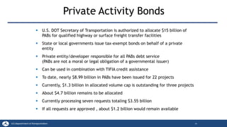Private Activity Bonds
16
▪ U.S. DOT Secretary of Transportation is authorized to allocate $15 billion of
PABs for qualified highway or surface freight transfer facilities
▪ State or local governments issue tax-exempt bonds on behalf of a private
entity
▪ Private entity/developer responsible for all PABs debt service
(PABs are not a moral or legal obligation of a governmental issuer)
▪ Can be used in combination with TIFIA credit assistance
▪ To date, nearly $8.99 billion in PABs have been issued for 22 projects
▪ Currently, $1.3 billion in allocated volume cap is outstanding for three projects
▪ About $4.7 billion remains to be allocated
▪ Currently processing seven requests totaling $3.55 billion
▪ If all requests are approved , about $1.2 billion would remain available
 