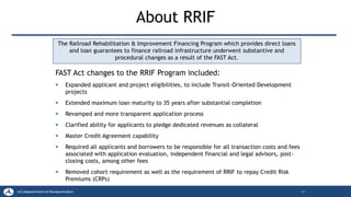 About RRIF
17
The Railroad Rehabilitation & Improvement Financing Program which provides direct loans
and loan guarantees to finance railroad infrastructure underwent substantive and
procedural changes as a result of the FAST Act.
FAST Act changes to the RRIF Program included:
▪ Expanded applicant and project eligibilities, to include Transit-Oriented Development
projects
▪ Extended maximum loan maturity to 35 years after substantial completion
▪ Revamped and more transparent application process
▪ Clarified ability for applicants to pledge dedicated revenues as collateral
▪ Master Credit Agreement capability
▪ Required all applicants and borrowers to be responsible for all transaction costs and fees
associated with application evaluation, independent financial and legal advisors, post-
closing costs, among other fees
▪ Removed cohort requirement as well as the requirement of RRIF to repay Credit Risk
Premiums (CRPs)
 