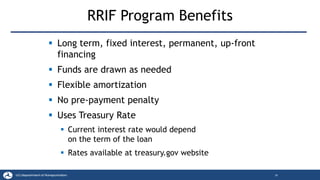 RRIF Program Benefits
▪ Long term, fixed interest, permanent, up-front
financing
▪ Funds are drawn as needed
▪ Flexible amortization
▪ No pre-payment penalty
▪ Uses Treasury Rate
▪ Current interest rate would depend
on the term of the loan
▪ Rates available at treasury.gov website
18
 