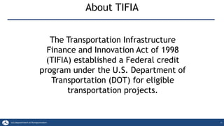 21
About TIFIA
The Transportation Infrastructure
Finance and Innovation Act of 1998
(TIFIA) established a Federal credit
program under the U.S. Department of
Transportation (DOT) for eligible
transportation projects.
 