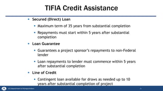 TIFIA Credit Assistance
22
▪ Secured (Direct) Loan
▪ Maximum term of 35 years from substantial completion
▪ Repayments must start within 5 years after substantial
completion
▪ Loan Guarantee
▪ Guarantees a project sponsor’s repayments to non-Federal
lender
▪ Loan repayments to lender must commence within 5 years
after substantial completion
▪ Line of Credit
▪ Contingent loan available for draws as needed up to 10
years after substantial completion of project
 