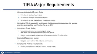 TIFIA Major Requirements
▪ Minimum Anticipated Project Costs
▪ $10 million for Local and Rural Projects
▪ $15 million for Intelligent Transportation Projects
▪ $50 million for all other eligible Surface Transportation Projects
▪ Limited to 33% of reasonably anticipated eligible project costs (unless the sponsor
provides a compelling justification for up to 49%)
▪ Investment Grade Rating
▪ Senior debt must receive two investment grade ratings
(BBB-/Baa3) from nationally recognized credit rating agencies
▪ Only one investment grade rating is required from projects totaling $75 million or less
▪ Dedicated Repayment Source
▪ Pledged to secure both the TIFIA and senior debt financing
▪ Comply with Federal requirements
▪ Including but not limited to NEPA, Buy America, Titles 23 and 49
25
 