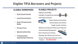 ELIGIBLE PROJECTS
Highways and Bridges
Intelligent Transportation Systems
Intermodal Connectors
Transit Vehicles and Facilities
Intercity Buses and Facilities
Freight Transfer Facilities
Pedestrian and Bicycle Infrastructure Networks
Transit-Oriented Development
Rural Infrastructure Projects
Passenger Rail Vehicles and Facilities
Surface Transportation Elements of Port
Projects NO OPERATIONS!
Eligible TIFIA Borrowers and Projects
26
ELIGIBLE BORROWERS
• State Governments
• Local Governments
• State Infrastructure
Banks
• Private Firms
• Special Authorities
• Transportation
Improvement Districts
 