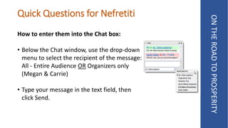 Quick Questions for Nefretiti
How to enter them into the Chat box:
• Below the Chat window, use the drop-down
menu to select the recipient of the message:
All - Entire Audience OR Organizers only
(Megan & Carrie)
• Type your message in the text field, then
click Send.
ONTHEROADTOPROSPERITY
 