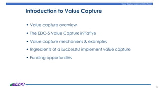 Value Capture Implementation Team
32
Introduction to Value Capture
▪ Value capture overview
▪ The EDC-5 Value Capture initiative
▪ Value capture mechanisms & examples
▪ Ingredients of a successful implement value capture
▪ Funding opportunities
 