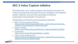 Value Capture Implementation Team
34
EDC 5 Value Capture Initiative
Promotes the use of value capture mechanisms as part of a
mixed funding and innovative finance strategy to accelerate
project delivery and provide equitable funding for
sustainable transportation investments
Clearinghouse for best practices/lessons learned:
▪ EDC-5 Value Capture Sessions:
https://www.fhwa.dot.gov/ipd/value_capture/resources/value_
capture_resources/edc-5_resources.aspx.
▪ Project Profiles:
https://www.fhwa.dot.gov/ipd/value_capture/project_profiles/
▪ Factsheets:
https://www.fhwa.dot.gov/ipd/fact_sheets/
▪ Value Capture Resources:
https://www.fhwa.dot.gov/ipd/value_capture/resources/value_
capture_resources/default.aspx
 