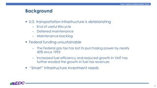 Value Capture Implementation Team
35
Background
▪ U.S. transportation infrastructure is deteriorating
- End of useful lifecycle
- Deferred maintenance
- Maintenance backlog
▪ Federal funding unsustainable
- The Federal gas tax has lost its purchasing power by nearly
40% since 1993
- Increased fuel efficiency and reduced growth in VMT has
further eroded the growth in fuel tax revenues
▪ “Smart” Infrastructure Investment needs
 