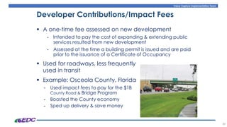 Value Capture Implementation Team
38
Developer Contributions/Impact Fees
Osceola County Florida
▪ A one-time fee assessed on new development
- Intended to pay the cost of expanding & extending public
services resulted from new development
- Assessed at the time a building permit is issued and are paid
prior to the issuance of a Certificate of Occupancy
▪ Used for roadways, less frequently
used in transit
▪ Example: Osceola County, Florida
- Used impact fees to pay for the $1B
County Road & Bridge Program
- Boosted the County economy
- Sped up delivery & save money
 